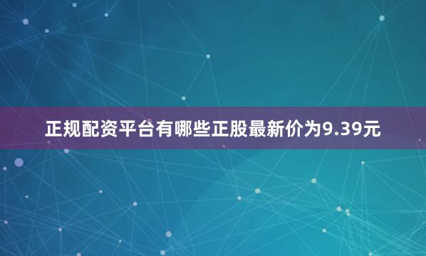 正规配资平台有哪些正股最新价为9.39元