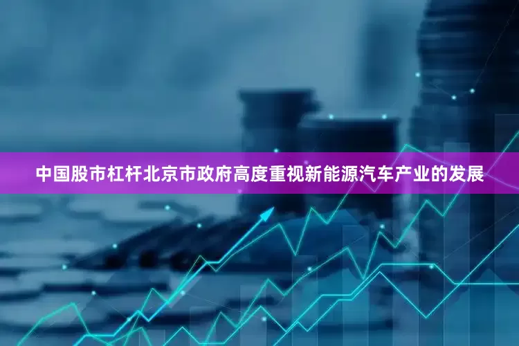 中国股市杠杆北京市政府高度重视新能源汽车产业的发展
