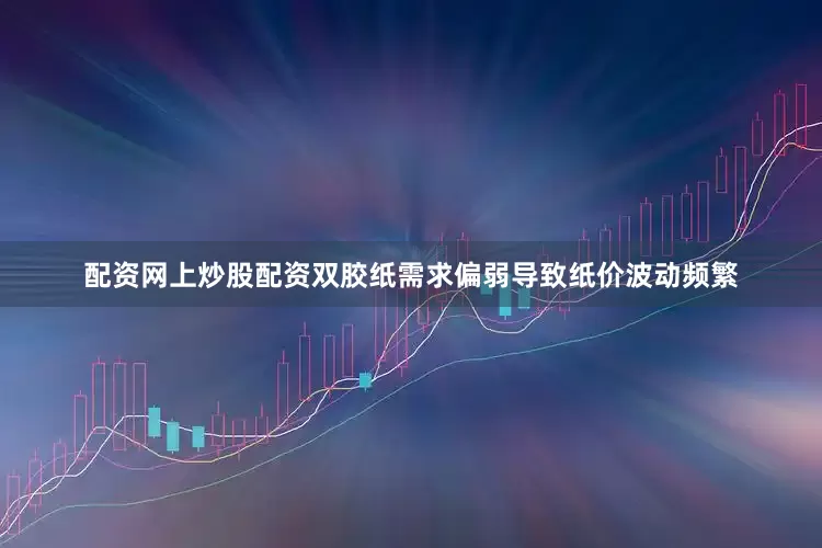 配资网上炒股配资双胶纸需求偏弱导致纸价波动频繁