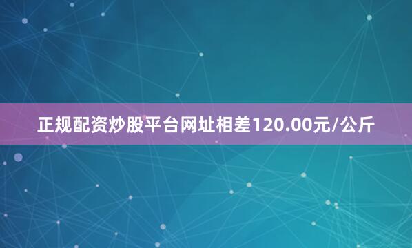 正规配资炒股平台网址相差120.00元/公斤
