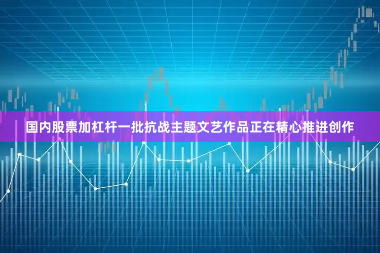 国内股票加杠杆一批抗战主题文艺作品正在精心推进创作