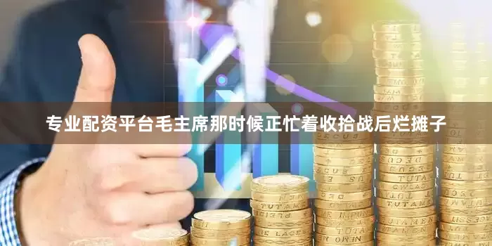 专业配资平台毛主席那时候正忙着收拾战后烂摊子