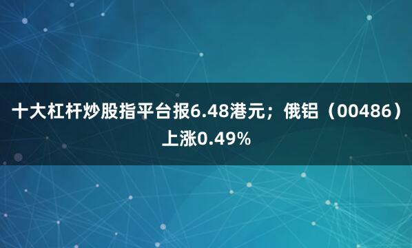 十大杠杆炒股指平台报6.48港元；俄铝（00486）上涨0.49%