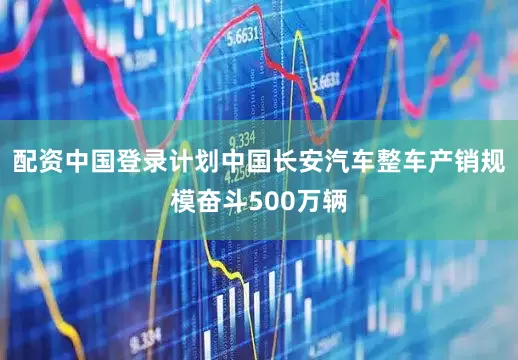 配资中国登录计划中国长安汽车整车产销规模奋斗500万辆