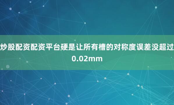 炒股配资配资平台硬是让所有槽的对称度误差没超过0.02mm