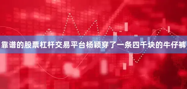 靠谱的股票杠杆交易平台杨颖穿了一条四千块的牛仔裤