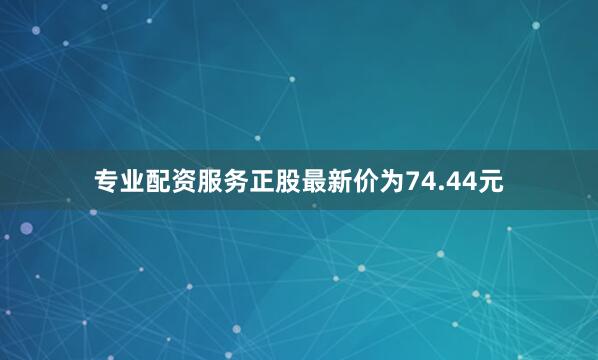 专业配资服务正股最新价为74.44元
