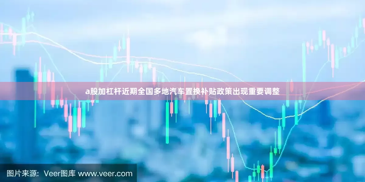 a股加杠杆近期全国多地汽车置换补贴政策出现重要调整
