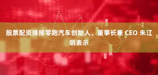 股票配资排排零跑汽车创始人、董事长兼 CEO 朱江明表示